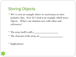 Storing Objects
27
 We’ve seen an example where we used arrays to store
primitive data. Now let’s look at an example which stores
objects. What’s our situation now with values and
references?
 The array itself is still a _________________.
 The elements of the array are ________________.
 Implications?
 