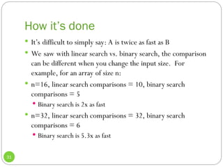 How it’s done
31
 It’s difficult to simply say: A is twice as fast as B
 We saw with linear search vs. binary search, the comparison
can be different when you change the input size. For
example, for an array of size n:
 n=16, linear search comparisons = 10, binary search
comparisons = 5
 Binary search is 2x as fast
 n=32, linear search comparisons = 32, binary search
comparisons = 6
 Binary search is 5.3x as fast
 