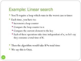 Example: Linear search
33
 You’ll require a loop which runs in the worst case n times
 Each time, you have to:
 Increment a loop counter
 Compare the loop counter to n
 Compare the current element to the key
 Each of these operations take time independent of n, so let’s say
they consume a total time of K.
 Then the algorithm would take K*n total time
 We say this is O(n).
 