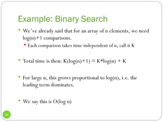 Example: Binary Search
34
 We’ve already said that for an array of n elements, we need
log(n)+1 comparisons.
 Each comparison takes time independent of n, call it K
 Total time is then: K(log(n)+1) = K*log(n) + K
 For large n, this grows proportional to log(n), i.e. the
leading term dominates.
 We say this is O(log n)
 