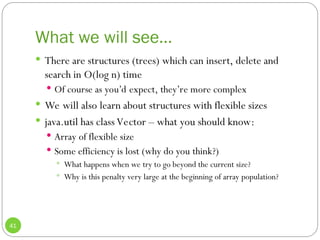 What we will see…
41
 There are structures (trees) which can insert, delete and
search in O(log n) time
 Of course as you’d expect, they’re more complex
 We will also learn about structures with flexible sizes
 java.util has class Vector – what you should know:
 Array of flexible size
 Some efficiency is lost (why do you think?)
 What happens when we try to go beyond the current size?
 Why is this penalty very large at the beginning of array population?
 