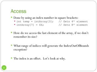 Access
8
 Done by using an index number in square brackets:
 int temp = intArray[3]; // Gets 4th
element
 intArray[7] = 66; // Sets 8th
element
 How do we access the last element of the array, if we don’t
remember its size?
 What range of indices will generate the IndexOutOfBounds
exception?
 The index is an offset. Let’s look at why.
 