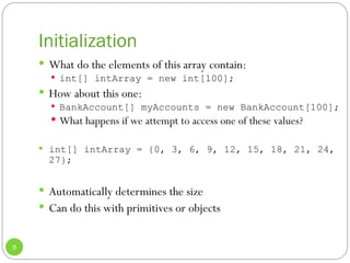 Initialization
9
 What do the elements of this array contain:
 int[] intArray = new int[100];
 How about this one:
 BankAccount[] myAccounts = new BankAccount[100];
 What happens if we attempt to access one of these values?
 int[] intArray = {0, 3, 6, 9, 12, 15, 18, 21, 24,
27};
 Automatically determines the size
 Can do this with primitives or objects
 