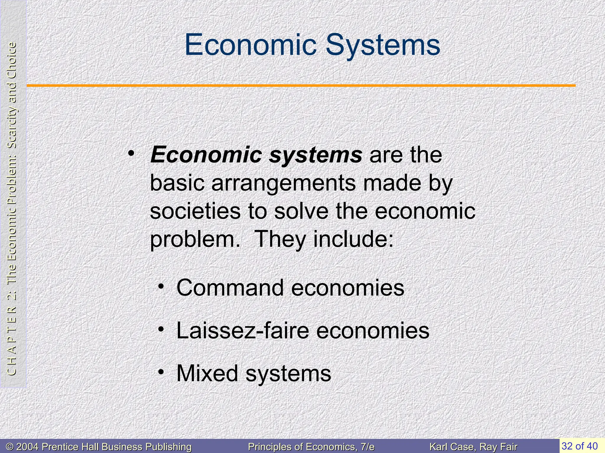 C
H
A
P
T
E
R
2:
The
Economic
Problem:
Scarcity
and
Choice
C
H
A
P
T
E
R
2:
The
Economic
Problem:
Scarcity
and
Choice
32 of 40
© 2004 Prentice Hall Business Publishing
© 2004 Prentice Hall Business Publishing Principles of Economics, 7/e
Principles of Economics, 7/e Karl Case, Ray Fair
Karl Case, Ray Fair
Economic Systems
• Economic systems are the
basic arrangements made by
societies to solve the economic
problem. They include:
• Command economies
• Laissez-faire economies
• Mixed systems
 