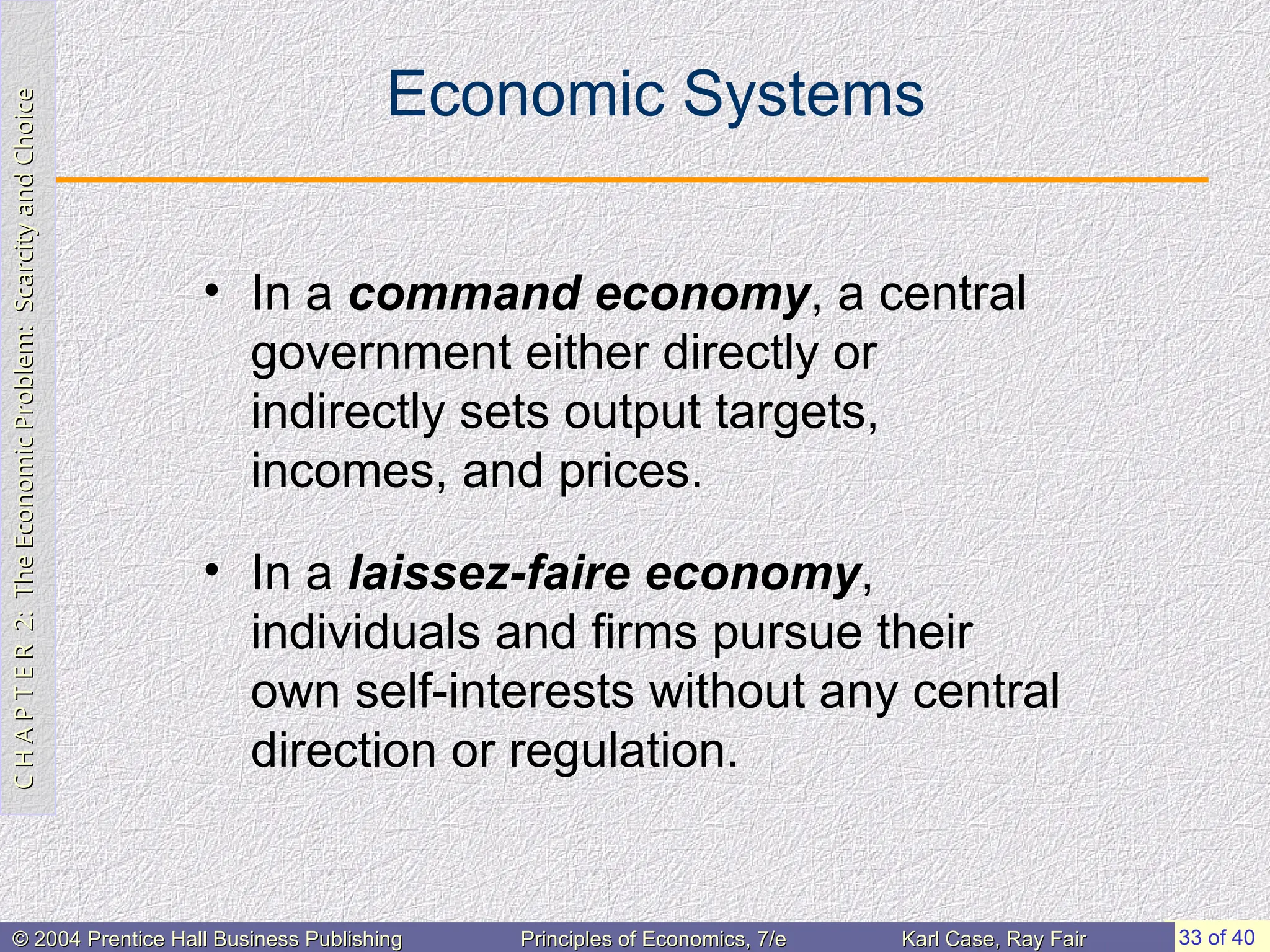 C
H
A
P
T
E
R
2:
The
Economic
Problem:
Scarcity
and
Choice
C
H
A
P
T
E
R
2:
The
Economic
Problem:
Scarcity
and
Choice
33 of 40
© 2004 Prentice Hall Business Publishing
© 2004 Prentice Hall Business Publishing Principles of Economics, 7/e
Principles of Economics, 7/e Karl Case, Ray Fair
Karl Case, Ray Fair
Economic Systems
• In a command economy, a central
government either directly or
indirectly sets output targets,
incomes, and prices.
• In a laissez-faire economy,
individuals and firms pursue their
own self-interests without any central
direction or regulation.
 