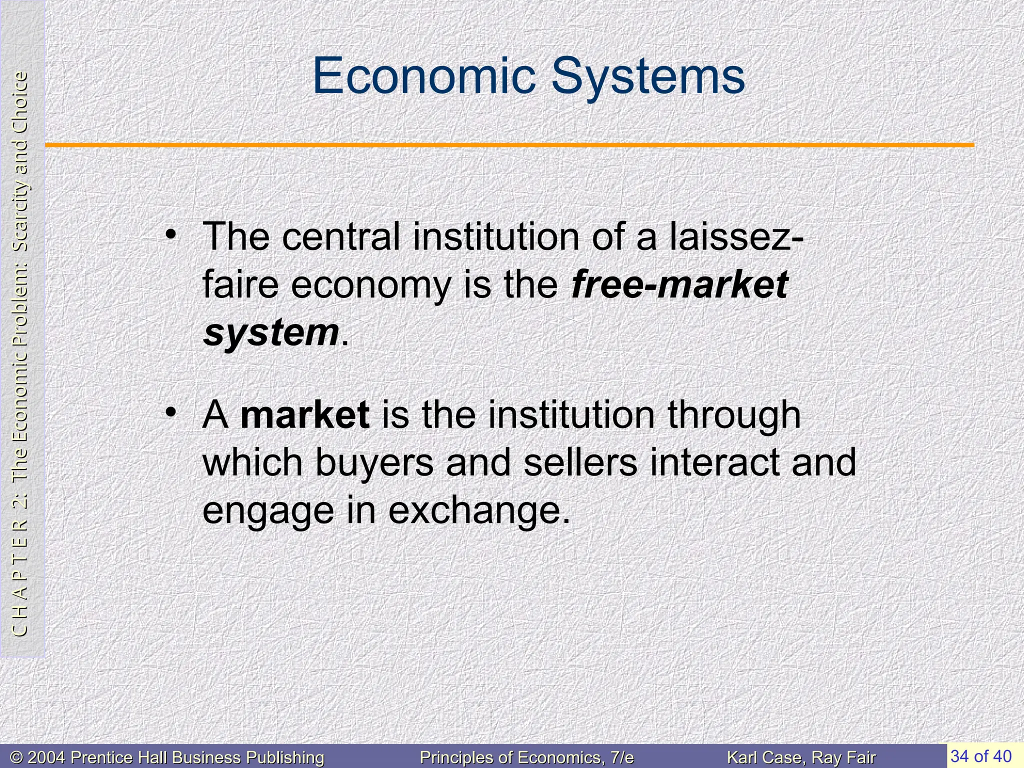 C
H
A
P
T
E
R
2:
The
Economic
Problem:
Scarcity
and
Choice
C
H
A
P
T
E
R
2:
The
Economic
Problem:
Scarcity
and
Choice
34 of 40
© 2004 Prentice Hall Business Publishing
© 2004 Prentice Hall Business Publishing Principles of Economics, 7/e
Principles of Economics, 7/e Karl Case, Ray Fair
Karl Case, Ray Fair
Economic Systems
• The central institution of a laissez-
faire economy is the free-market
system.
• A market is the institution through
which buyers and sellers interact and
engage in exchange.
 