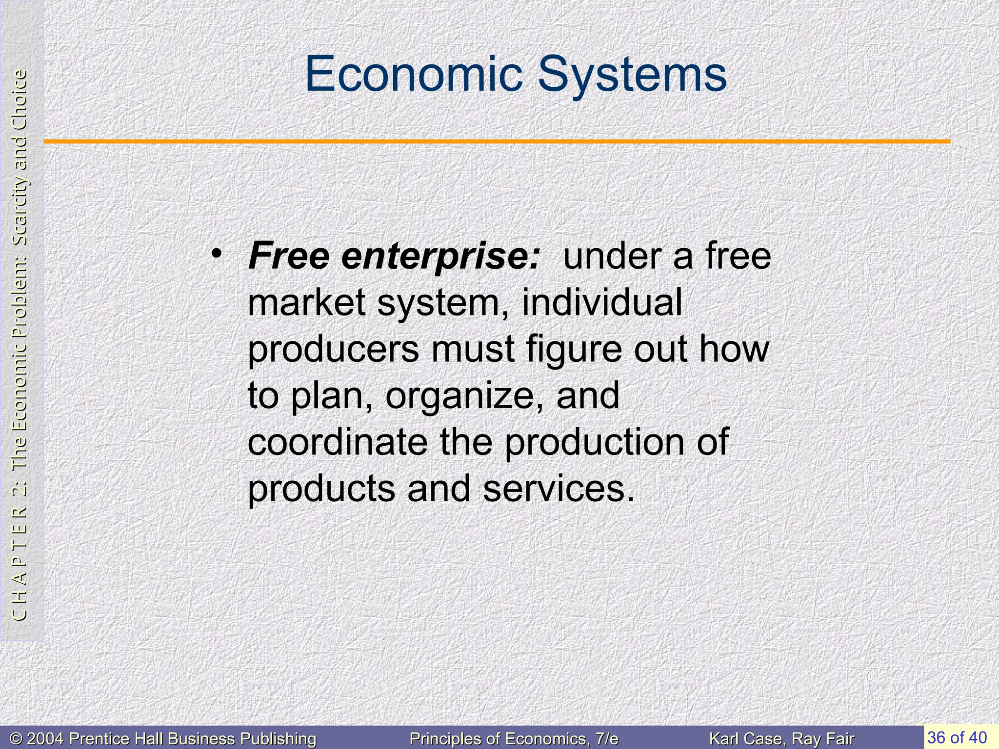 C
H
A
P
T
E
R
2:
The
Economic
Problem:
Scarcity
and
Choice
C
H
A
P
T
E
R
2:
The
Economic
Problem:
Scarcity
and
Choice
36 of 40
© 2004 Prentice Hall Business Publishing
© 2004 Prentice Hall Business Publishing Principles of Economics, 7/e
Principles of Economics, 7/e Karl Case, Ray Fair
Karl Case, Ray Fair
Economic Systems
• Free enterprise: under a free
market system, individual
producers must figure out how
to plan, organize, and
coordinate the production of
products and services.
 