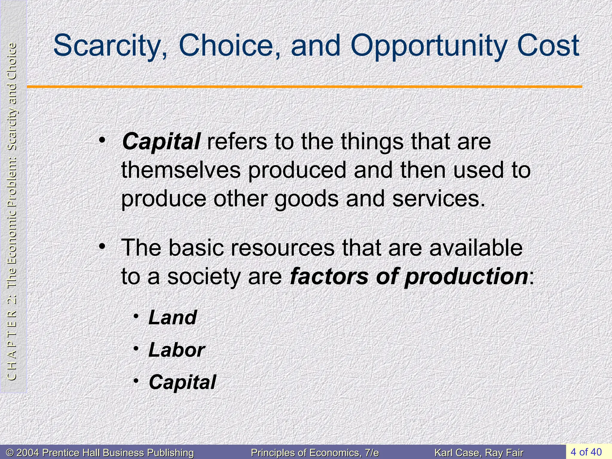 C
H
A
P
T
E
R
2:
The
Economic
Problem:
Scarcity
and
Choice
C
H
A
P
T
E
R
2:
The
Economic
Problem:
Scarcity
and
Choice
4 of 40
© 2004 Prentice Hall Business Publishing
© 2004 Prentice Hall Business Publishing Principles of Economics, 7/e
Principles of Economics, 7/e Karl Case, Ray Fair
Karl Case, Ray Fair
Scarcity, Choice, and Opportunity Cost
• Capital refers to the things that are
themselves produced and then used to
produce other goods and services.
• The basic resources that are available
to a society are factors of production:
• Land
• Labor
• Capital
 