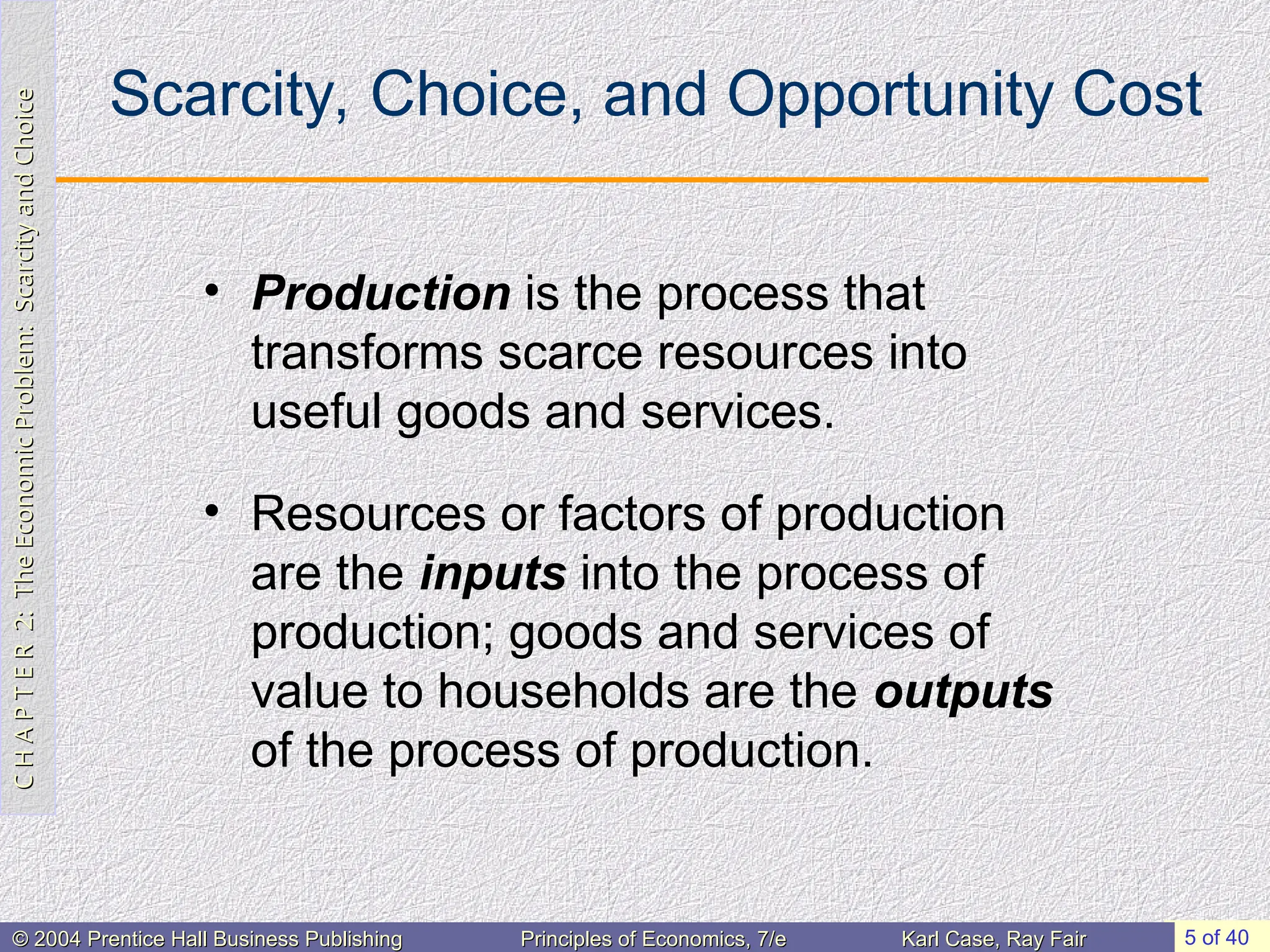 C
H
A
P
T
E
R
2:
The
Economic
Problem:
Scarcity
and
Choice
C
H
A
P
T
E
R
2:
The
Economic
Problem:
Scarcity
and
Choice
5 of 40
© 2004 Prentice Hall Business Publishing
© 2004 Prentice Hall Business Publishing Principles of Economics, 7/e
Principles of Economics, 7/e Karl Case, Ray Fair
Karl Case, Ray Fair
Scarcity, Choice, and Opportunity Cost
• Production is the process that
transforms scarce resources into
useful goods and services.
• Resources or factors of production
are the inputs into the process of
production; goods and services of
value to households are the outputs
of the process of production.
 