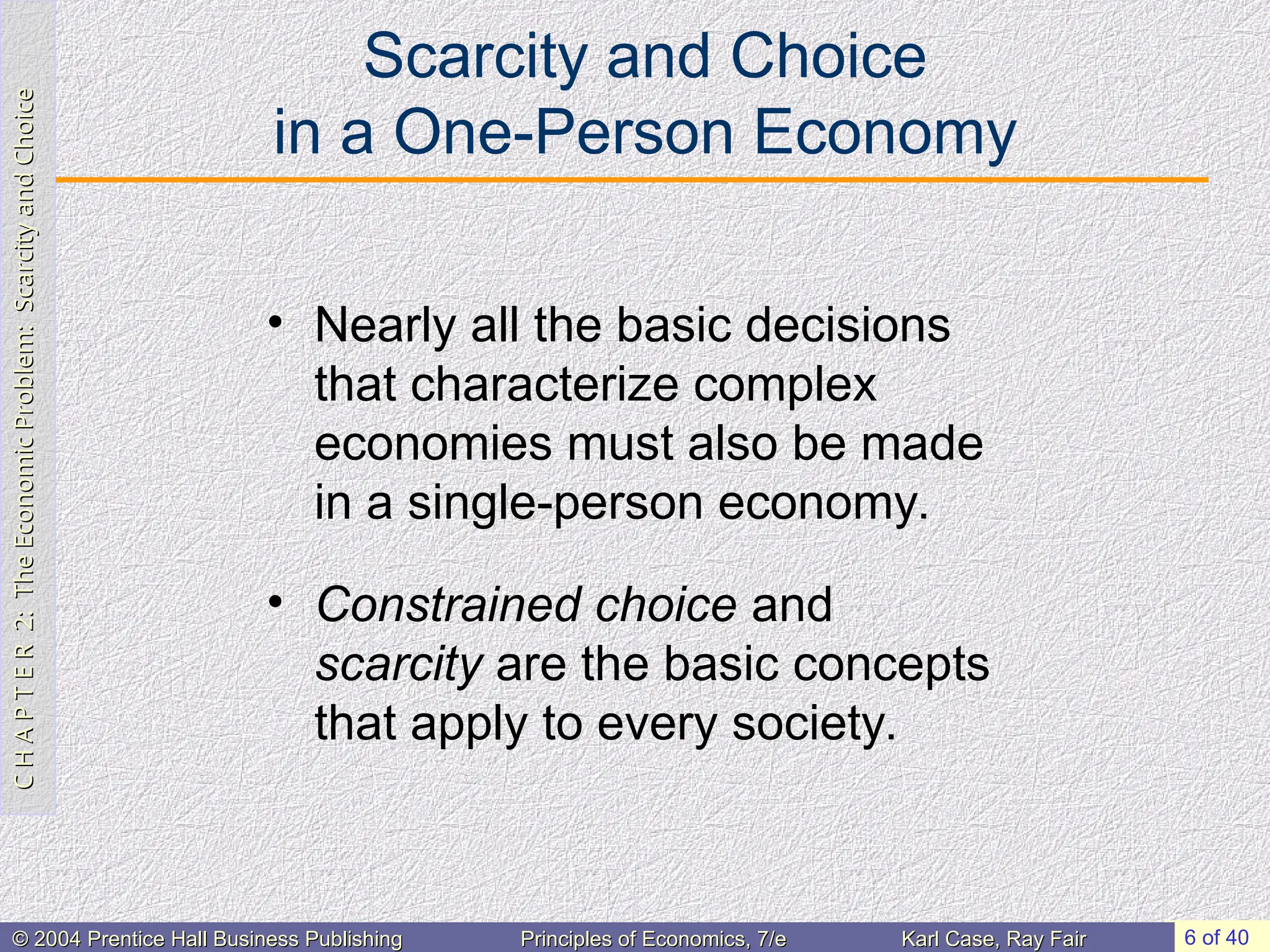 C
H
A
P
T
E
R
2:
The
Economic
Problem:
Scarcity
and
Choice
C
H
A
P
T
E
R
2:
The
Economic
Problem:
Scarcity
and
Choice
6 of 40
© 2004 Prentice Hall Business Publishing
© 2004 Prentice Hall Business Publishing Principles of Economics, 7/e
Principles of Economics, 7/e Karl Case, Ray Fair
Karl Case, Ray Fair
Scarcity and Choice
in a One-Person Economy
• Nearly all the basic decisions
that characterize complex
economies must also be made
in a single-person economy.
• Constrained choice and
scarcity are the basic concepts
that apply to every society.
 