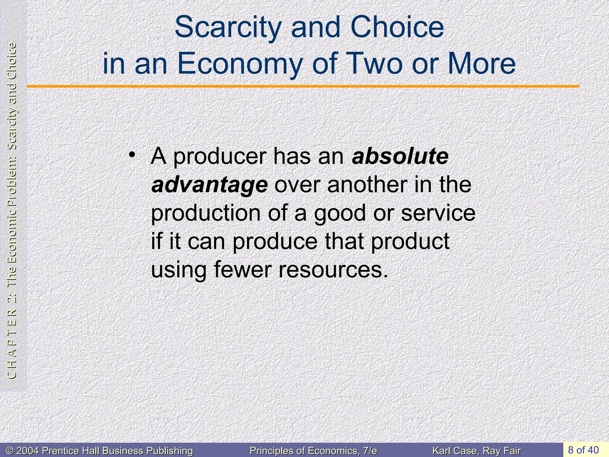 C
H
A
P
T
E
R
2:
The
Economic
Problem:
Scarcity
and
Choice
C
H
A
P
T
E
R
2:
The
Economic
Problem:
Scarcity
and
Choice
8 of 40
© 2004 Prentice Hall Business Publishing
© 2004 Prentice Hall Business Publishing Principles of Economics, 7/e
Principles of Economics, 7/e Karl Case, Ray Fair
Karl Case, Ray Fair
Scarcity and Choice
in an Economy of Two or More
• A producer has an absolute
advantage over another in the
production of a good or service
if it can produce that product
using fewer resources.
 