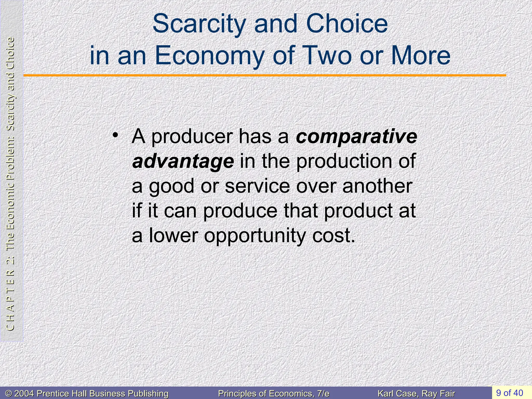 C
H
A
P
T
E
R
2:
The
Economic
Problem:
Scarcity
and
Choice
C
H
A
P
T
E
R
2:
The
Economic
Problem:
Scarcity
and
Choice
9 of 40
© 2004 Prentice Hall Business Publishing
© 2004 Prentice Hall Business Publishing Principles of Economics, 7/e
Principles of Economics, 7/e Karl Case, Ray Fair
Karl Case, Ray Fair
Scarcity and Choice
in an Economy of Two or More
• A producer has a comparative
advantage in the production of
a good or service over another
if it can produce that product at
a lower opportunity cost.
 