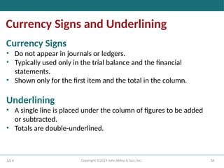 58
Copyright ©2019 John Wiley & Son, Inc.
Currency Signs and Underlining
LO 4
Currency Signs
• Do not appear in journals or ledgers.
• Typically used only in the trial balance and the financial
statements.
• Shown only for the first item and the total in the column.
Underlining
• A single line is placed under the column of figures to be added
or subtracted.
• Totals are double-underlined.
 