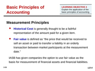 2-33
Measurement Principles
 Historical Cost is generally thought to be a faithful
representation of the amount paid for a given item.
 Fair value is defined as “the price that would be received to
sell an asset or paid to transfer a liability in an orderly
transaction between market participants at the measurement
date.”
IASB has given companies the option to use fair value as the
basis for measurement of financial assets and financial liabilities.
LO 4
Basic Principles of
Accounting
LEARNING OBJECTIVE 4
Explain the application of the
basic principles of accounting.
 