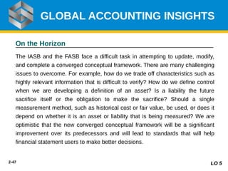 2-47
On the Horizon
The IASB and the FASB face a difficult task in attempting to update, modify,
and complete a converged conceptual framework. There are many challenging
issues to overcome. For example, how do we trade off characteristics such as
highly relevant information that is difficult to verify? How do we define control
when we are developing a definition of an asset? Is a liability the future
sacrifice itself or the obligation to make the sacrifice? Should a single
measurement method, such as historical cost or fair value, be used, or does it
depend on whether it is an asset or liability that is being measured? We are
optimistic that the new converged conceptual framework will be a significant
improvement over its predecessors and will lead to standards that will help
financial statement users to make better decisions.
GLOBAL ACCOUNTING INSIGHTS
LO 5
 