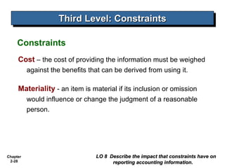 Chapter
2-28
Cost – the cost of providing the information must be weighed
against the benefits that can be derived from using it.
Materiality - an item is material if its inclusion or omission
would influence or change the judgment of a reasonable
person.
Third Level: Constraints
Third Level: Constraints
LO 8 Describe the impact that constraints have on
LO 8 Describe the impact that constraints have on
reporting accounting information.
reporting accounting information.
Constraints
 