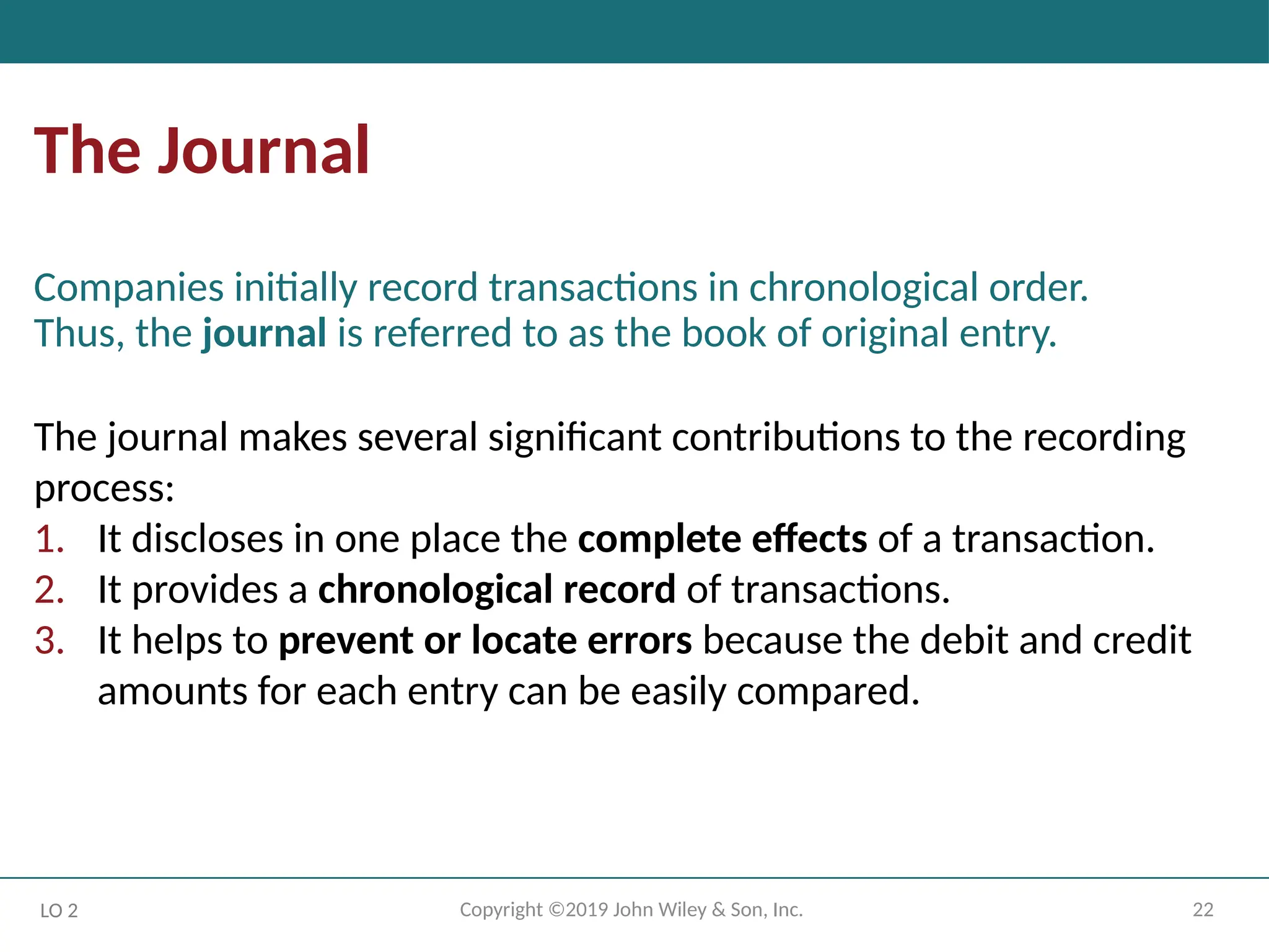 22
Copyright ©2019 John Wiley & Son, Inc.
The Journal
Companies initially record transactions in chronological order.
Thus, the journal is referred to as the book of original entry.
LO 2
The journal makes several significant contributions to the recording
process:
1. It discloses in one place the complete effects of a transaction.
2. It provides a chronological record of transactions.
3. It helps to prevent or locate errors because the debit and credit
amounts for each entry can be easily compared.
 