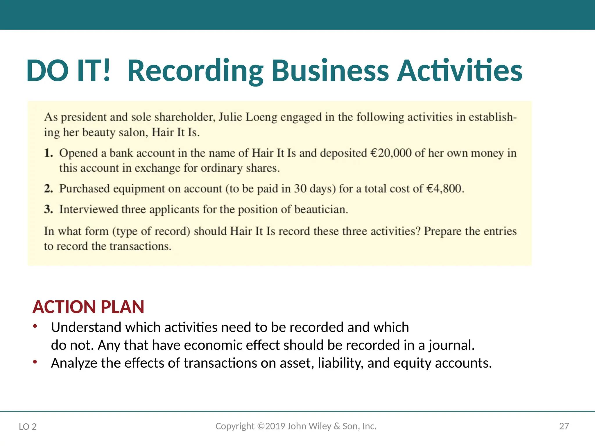 27
Copyright ©2019 John Wiley & Son, Inc.
DO IT! Recording Business Activities
ACTION PLAN
• Understand which activities need to be recorded and which
do not. Any that have economic effect should be recorded in a journal.
• Analyze the effects of transactions on asset, liability, and equity accounts.
LO 2
 