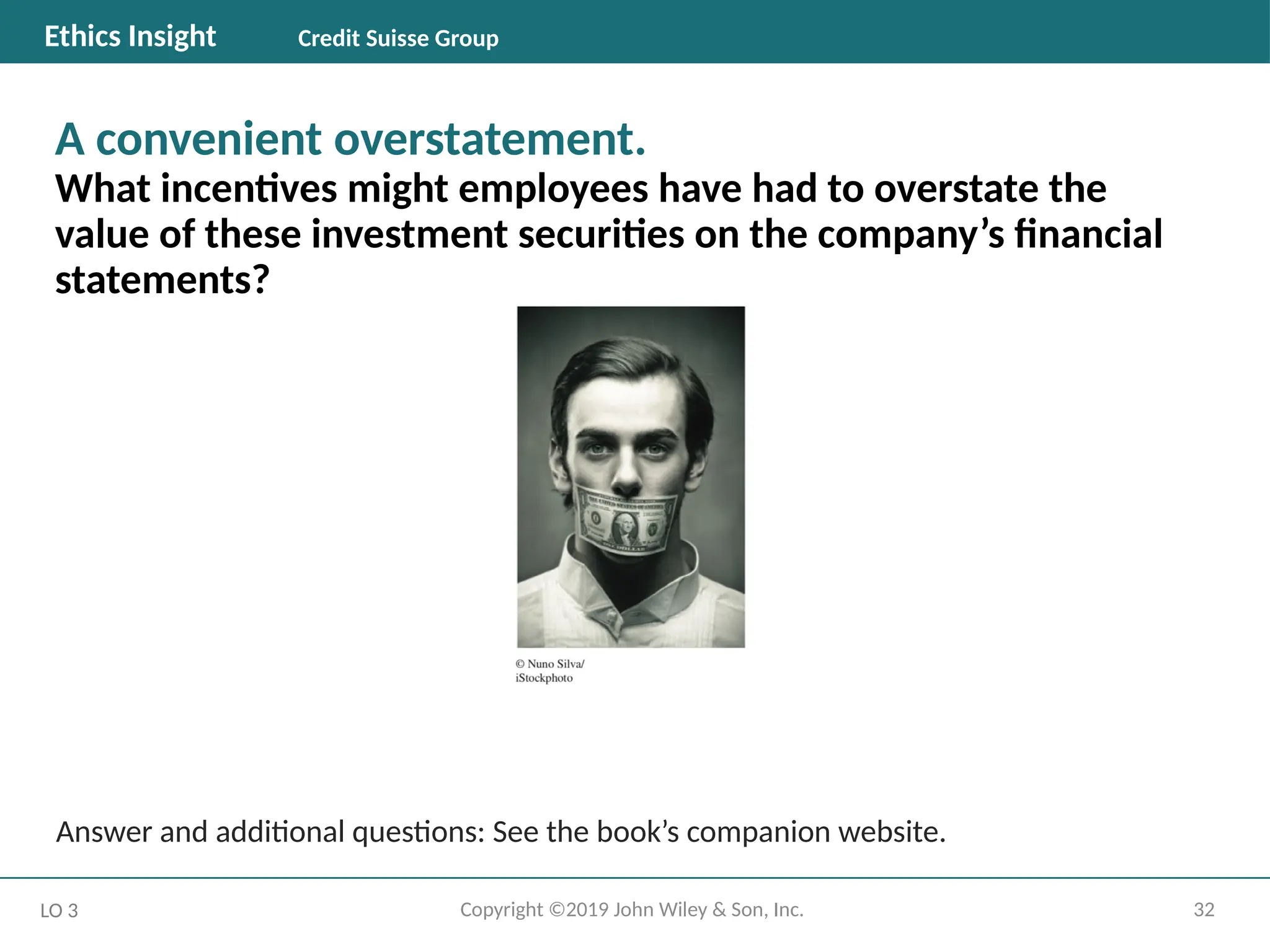 32
Copyright ©2019 John Wiley & Son, Inc.
A convenient overstatement.
What incentives might employees have had to overstate the
value of these investment securities on the company’s financial
statements?
LO 3
Ethics Insight Credit Suisse Group
Answer and additional questions: See the book’s companion website.
 