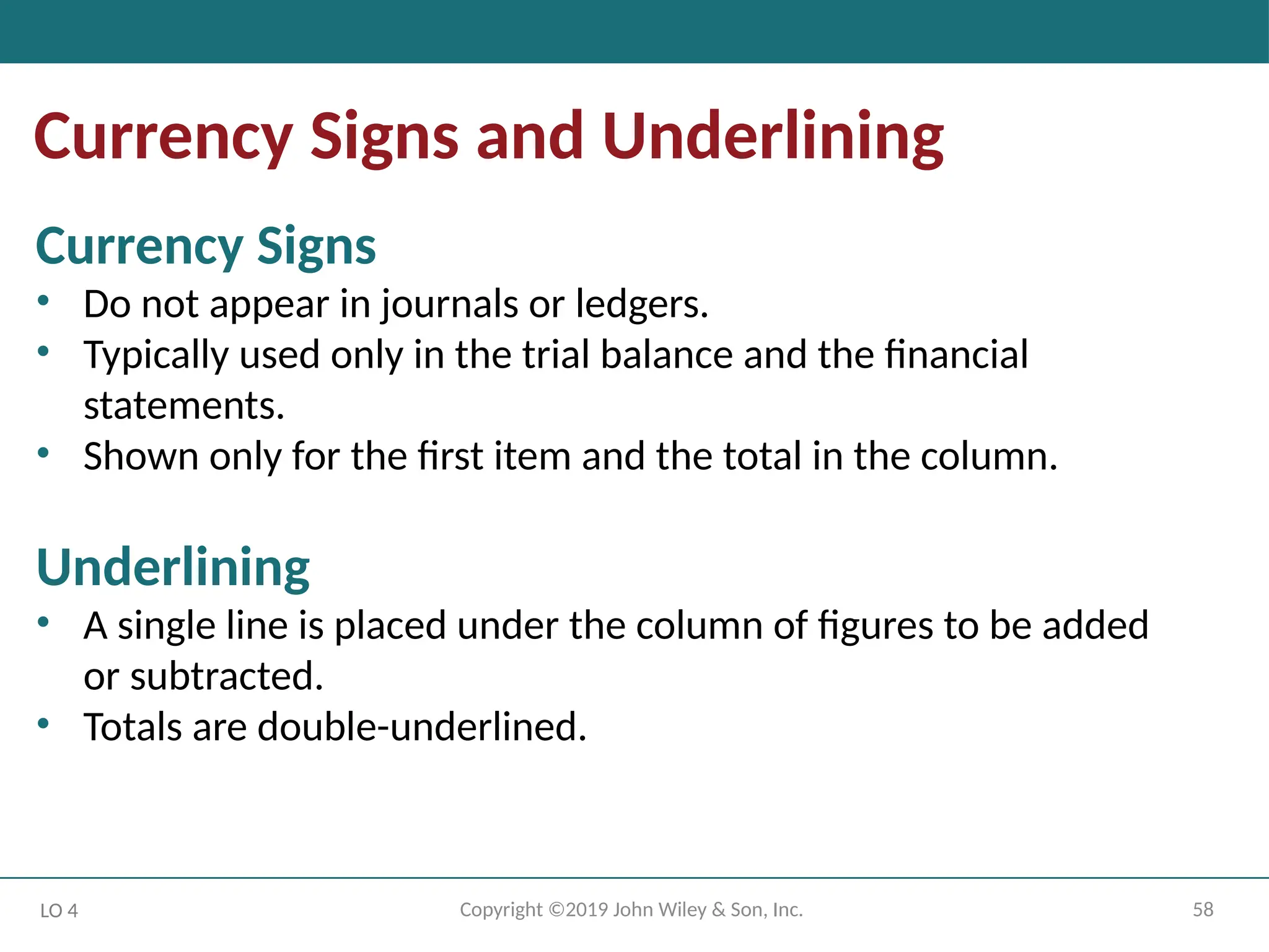 58
Copyright ©2019 John Wiley & Son, Inc.
Currency Signs and Underlining
LO 4
Currency Signs
• Do not appear in journals or ledgers.
• Typically used only in the trial balance and the financial
statements.
• Shown only for the first item and the total in the column.
Underlining
• A single line is placed under the column of figures to be added
or subtracted.
• Totals are double-underlined.
 