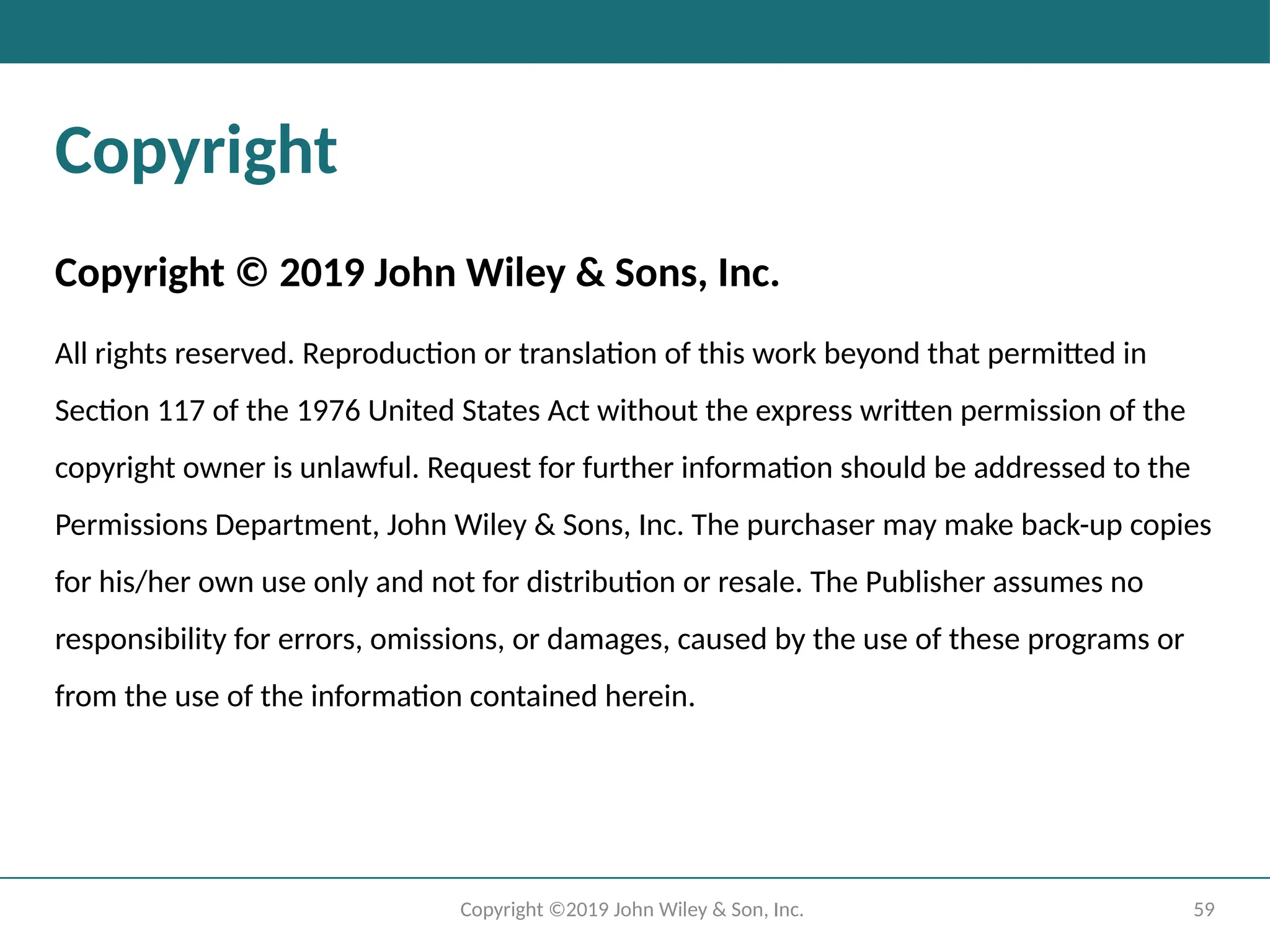 59
Copyright ©2019 John Wiley & Son, Inc.
Copyright
Copyright © 2019 John Wiley & Sons, Inc.
All rights reserved. Reproduction or translation of this work beyond that permitted in
Section 117 of the 1976 United States Act without the express written permission of the
copyright owner is unlawful. Request for further information should be addressed to the
Permissions Department, John Wiley & Sons, Inc. The purchaser may make back-up copies
for his/her own use only and not for distribution or resale. The Publisher assumes no
responsibility for errors, omissions, or damages, caused by the use of these programs or
from the use of the information contained herein.
 
