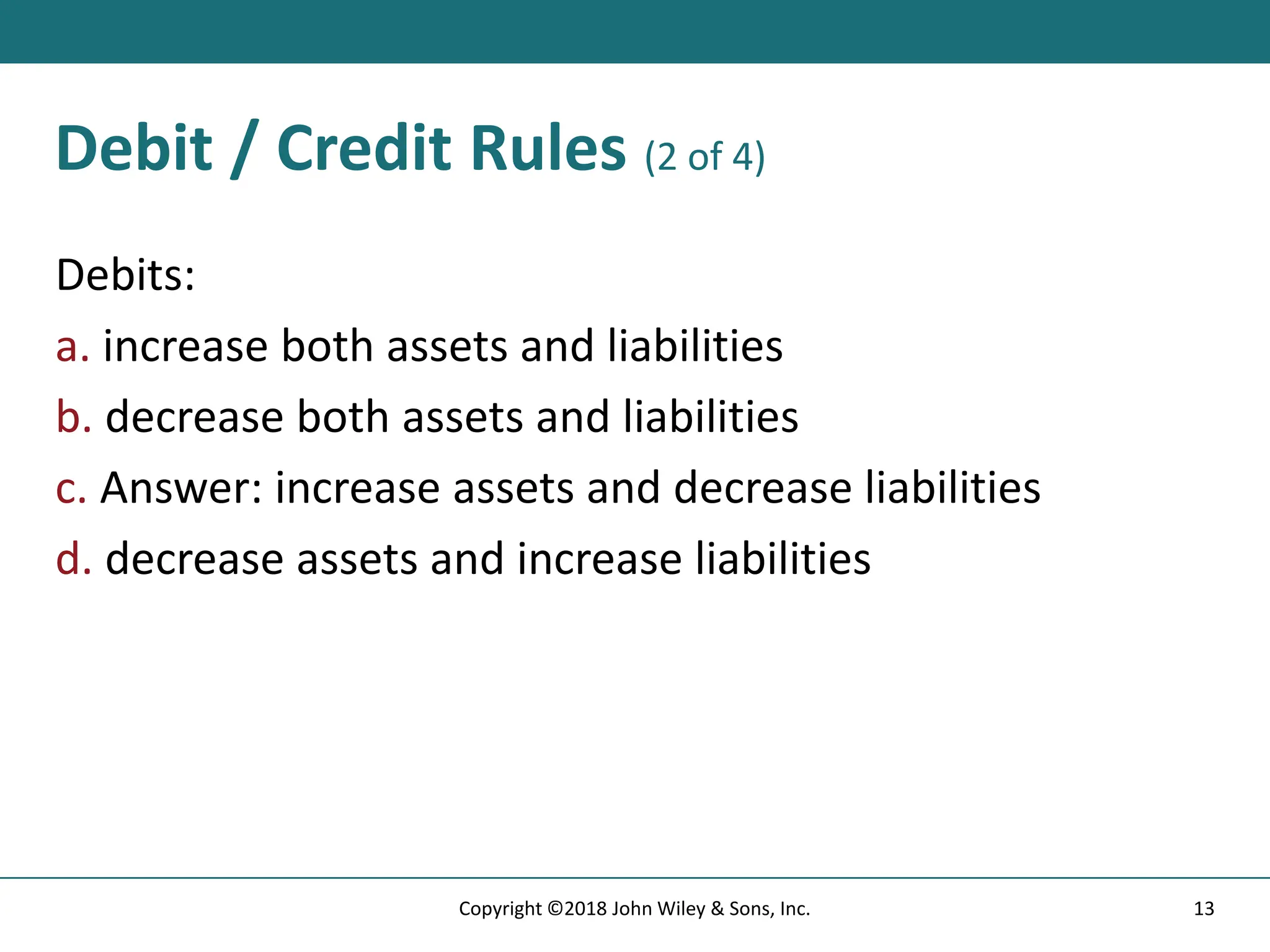 Debit / Credit Rules (2 of 4)
Debits:
a. increase both assets and liabilities
b. decrease both assets and liabilities
c. Answer: increase assets and decrease liabilities
d. decrease assets and increase liabilities
13
Copyright ©2018 John Wiley & Sons, Inc.
 