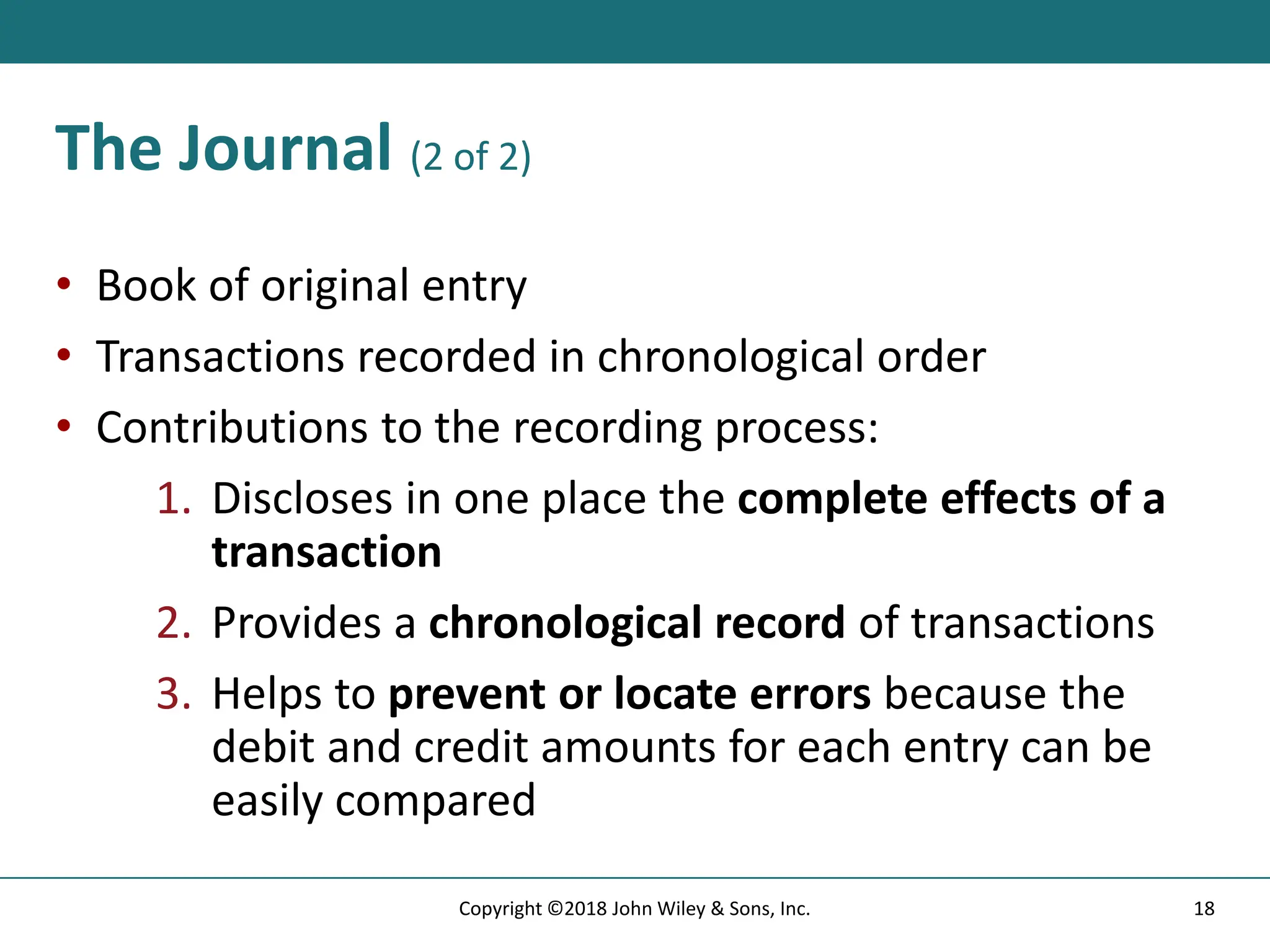 The Journal (2 of 2)
• Book of original entry
• Transactions recorded in chronological order
• Contributions to the recording process:
1. Discloses in one place the complete effects of a
transaction
2. Provides a chronological record of transactions
3. Helps to prevent or locate errors because the
debit and credit amounts for each entry can be
easily compared
18
Copyright ©2018 John Wiley & Sons, Inc.
 