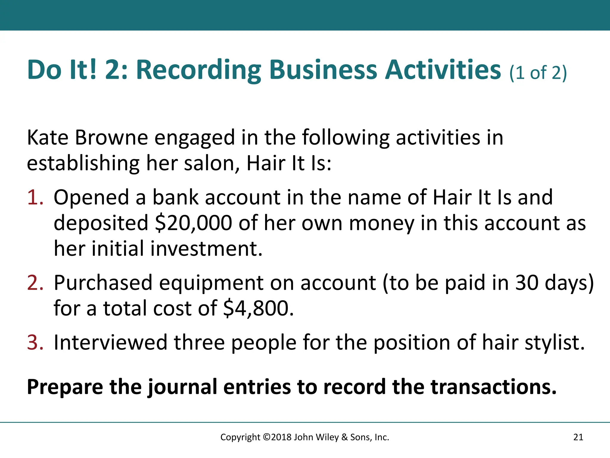 Do It! 2: Recording Business Activities (1 of 2)
Kate Browne engaged in the following activities in
establishing her salon, Hair It Is:
1. Opened a bank account in the name of Hair It Is and
deposited $20,000 of her own money in this account as
her initial investment.
2. Purchased equipment on account (to be paid in 30 days)
for a total cost of $4,800.
3. Interviewed three people for the position of hair stylist.
Prepare the journal entries to record the transactions.
21
Copyright ©2018 John Wiley & Sons, Inc.
 