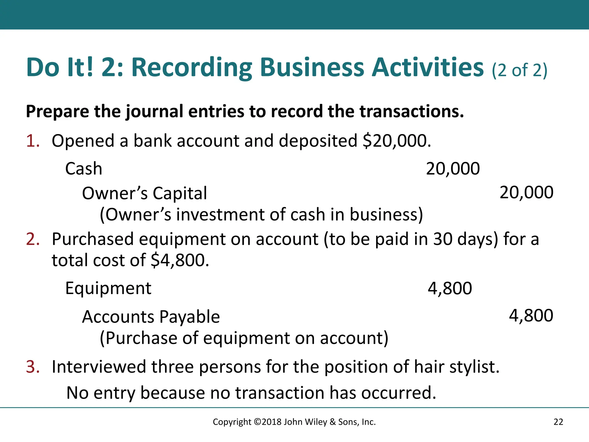 Do It! 2: Recording Business Activities (2 of 2)
Prepare the journal entries to record the transactions.
1. Opened a bank account and deposited $20,000.
Cash 20,000
Owner’s Capital
(Owner’s investment of cash in business)
20,000
2. Purchased equipment on account (to be paid in 30 days) for a
total cost of $4,800.
Equipment 4,800
Accounts Payable
(Purchase of equipment on account)
4,800
3. Interviewed three persons for the position of hair stylist.
No entry because no transaction has occurred.
22
Copyright ©2018 John Wiley & Sons, Inc.
 