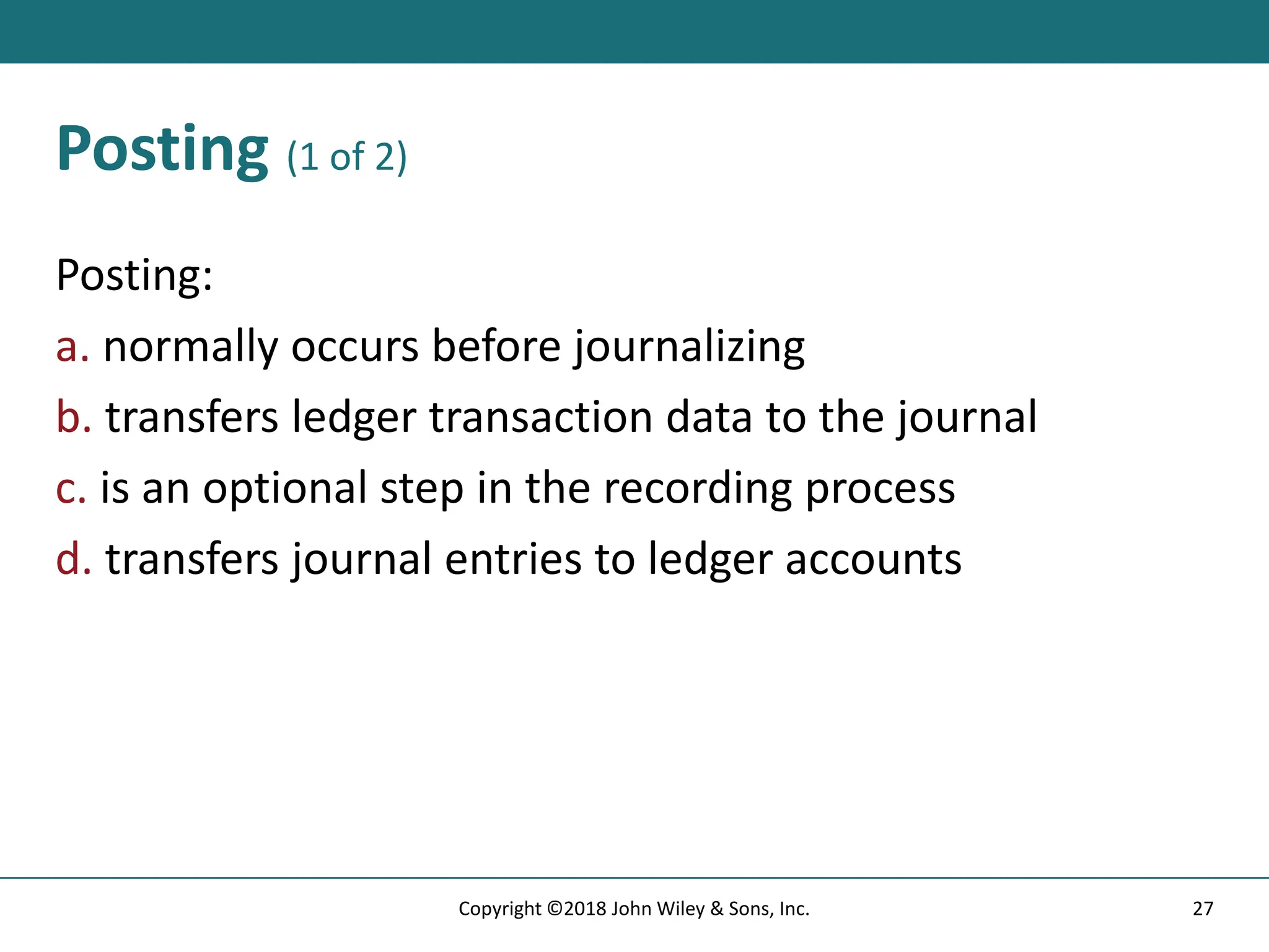 Posting (1 of 2)
Posting:
a. normally occurs before journalizing
b. transfers ledger transaction data to the journal
c. is an optional step in the recording process
d. transfers journal entries to ledger accounts
27
Copyright ©2018 John Wiley & Sons, Inc.
 