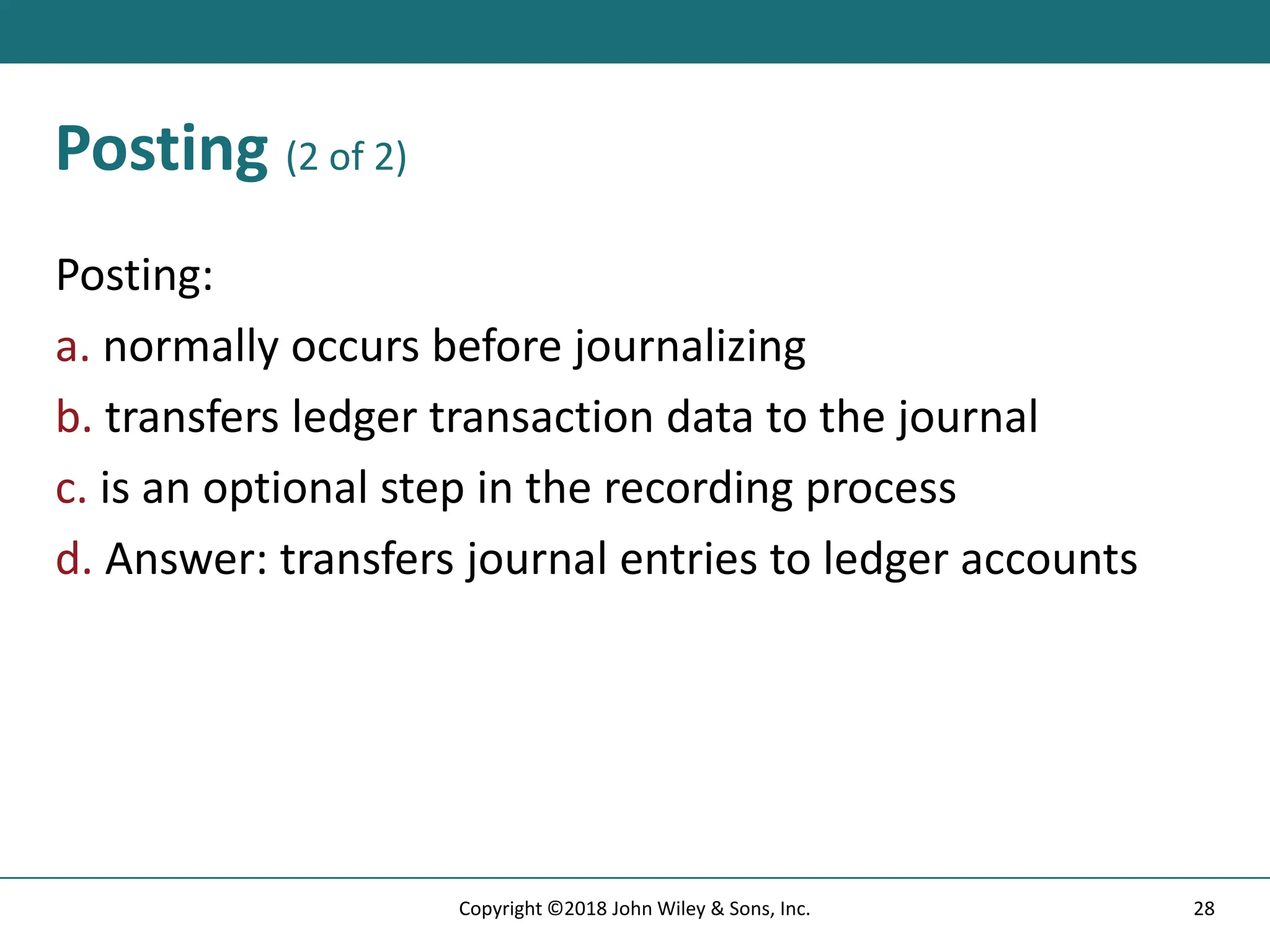 Posting (2 of 2)
Posting:
a. normally occurs before journalizing
b. transfers ledger transaction data to the journal
c. is an optional step in the recording process
d. Answer: transfers journal entries to ledger accounts
28
Copyright ©2018 John Wiley & Sons, Inc.
 