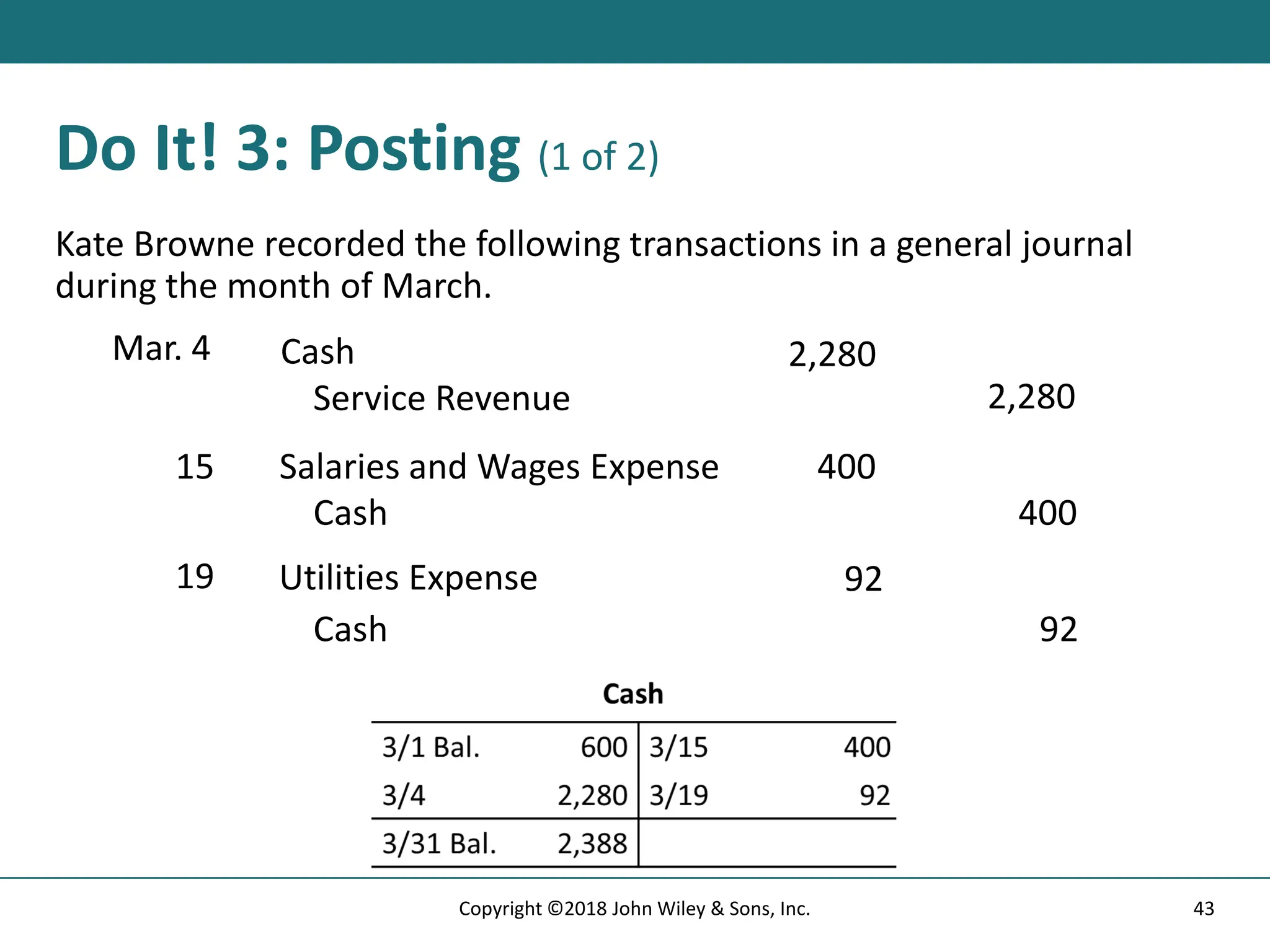 Do It! 3: Posting (1 of 2)
Kate Browne recorded the following transactions in a general journal
during the month of March.
Mar. 4 Cash 2,280
Service Revenue 2,280
15 Salaries and Wages Expense 400
Cash 400
19 Utilities Expense 92
Cash 92
43
Copyright ©2018 John Wiley & Sons, Inc.
 