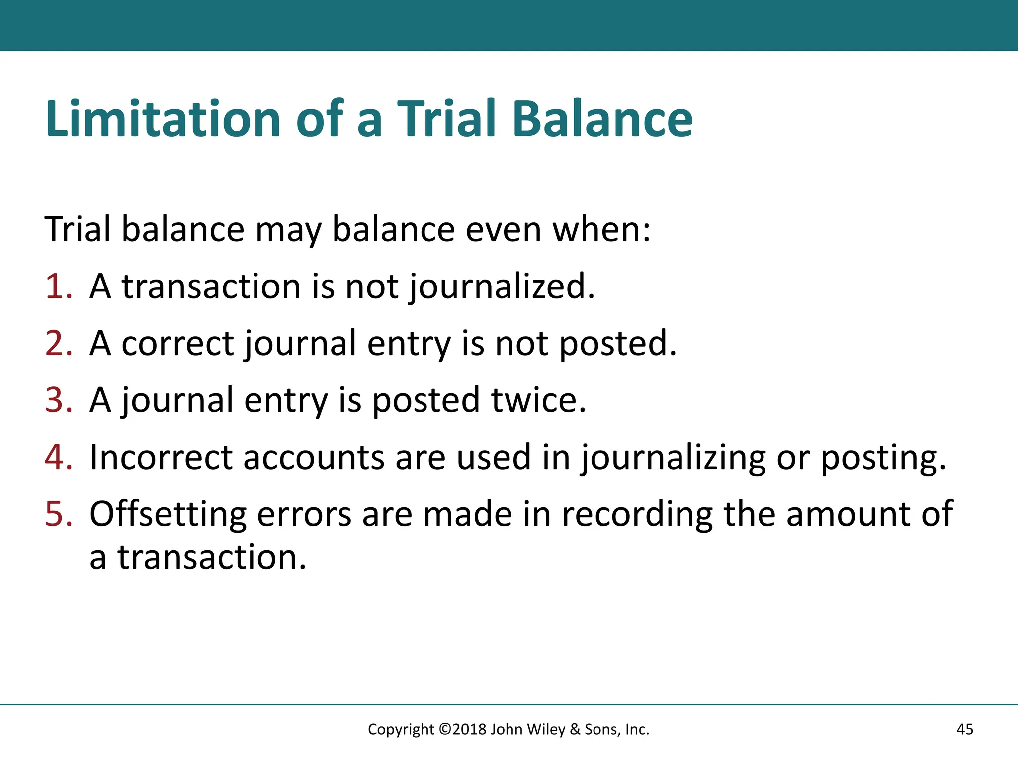 Limitation of a Trial Balance
Trial balance may balance even when:
1. A transaction is not journalized.
2. A correct journal entry is not posted.
3. A journal entry is posted twice.
4. Incorrect accounts are used in journalizing or posting.
5. Offsetting errors are made in recording the amount of
a transaction.
45
Copyright ©2018 John Wiley & Sons, Inc.
 