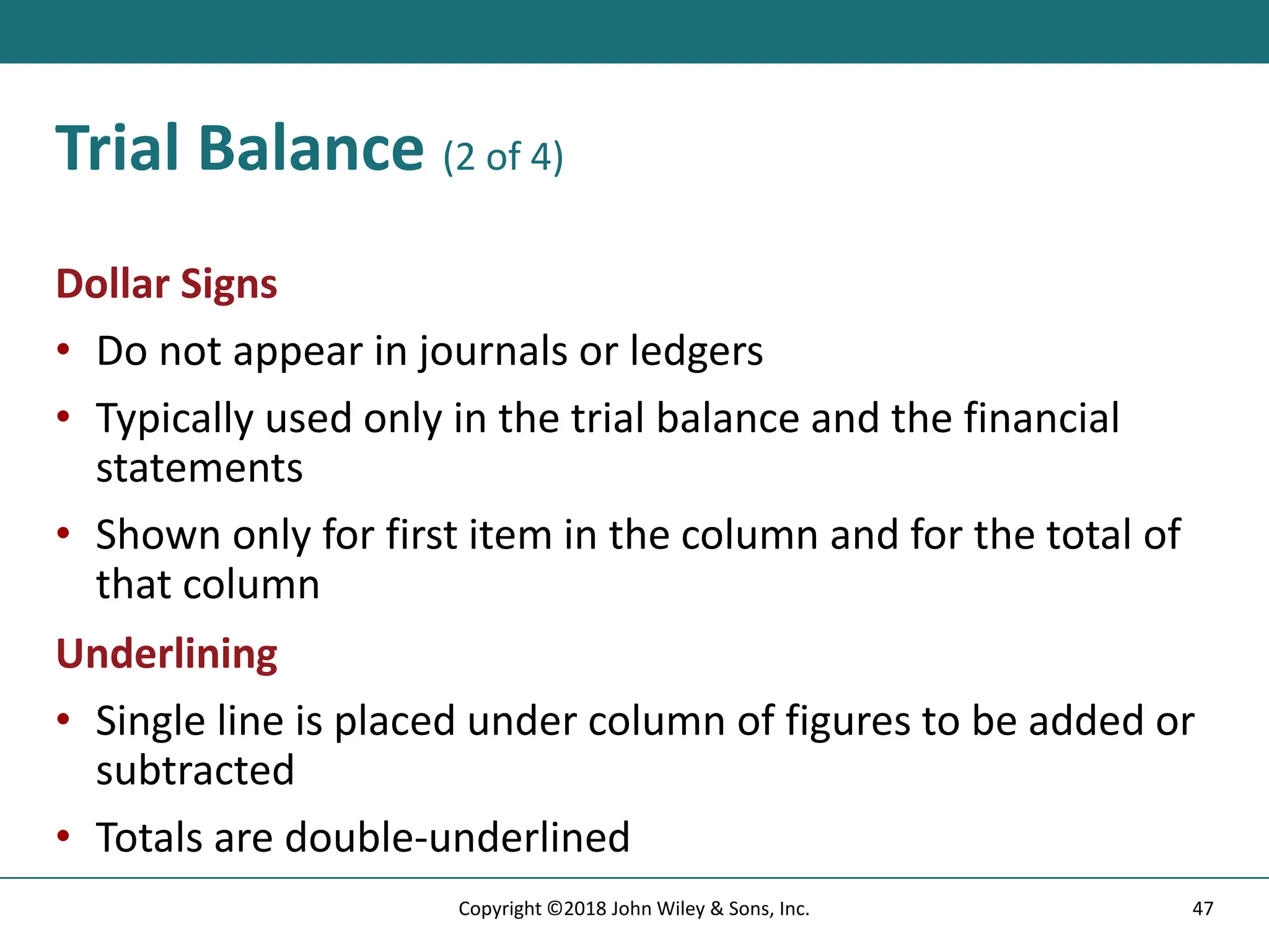 Trial Balance (2 of 4)
Dollar Signs
• Do not appear in journals or ledgers
• Typically used only in the trial balance and the financial
statements
• Shown only for first item in the column and for the total of
that column
Underlining
• Single line is placed under column of figures to be added or
subtracted
• Totals are double-underlined
47
Copyright ©2018 John Wiley & Sons, Inc.
 