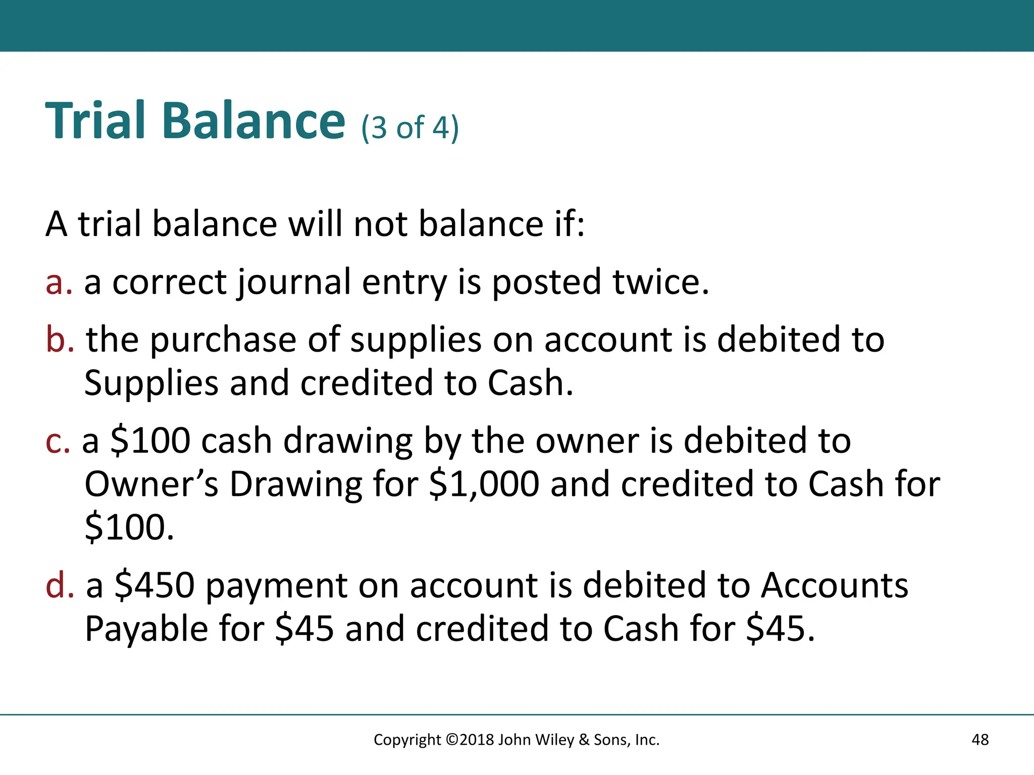 Trial Balance (3 of 4)
A trial balance will not balance if:
a. a correct journal entry is posted twice.
b. the purchase of supplies on account is debited to
Supplies and credited to Cash.
c. a $100 cash drawing by the owner is debited to
Owner’s Drawing for $1,000 and credited to Cash for
$100.
d. a $450 payment on account is debited to Accounts
Payable for $45 and credited to Cash for $45.
48
Copyright ©2018 John Wiley & Sons, Inc.
 