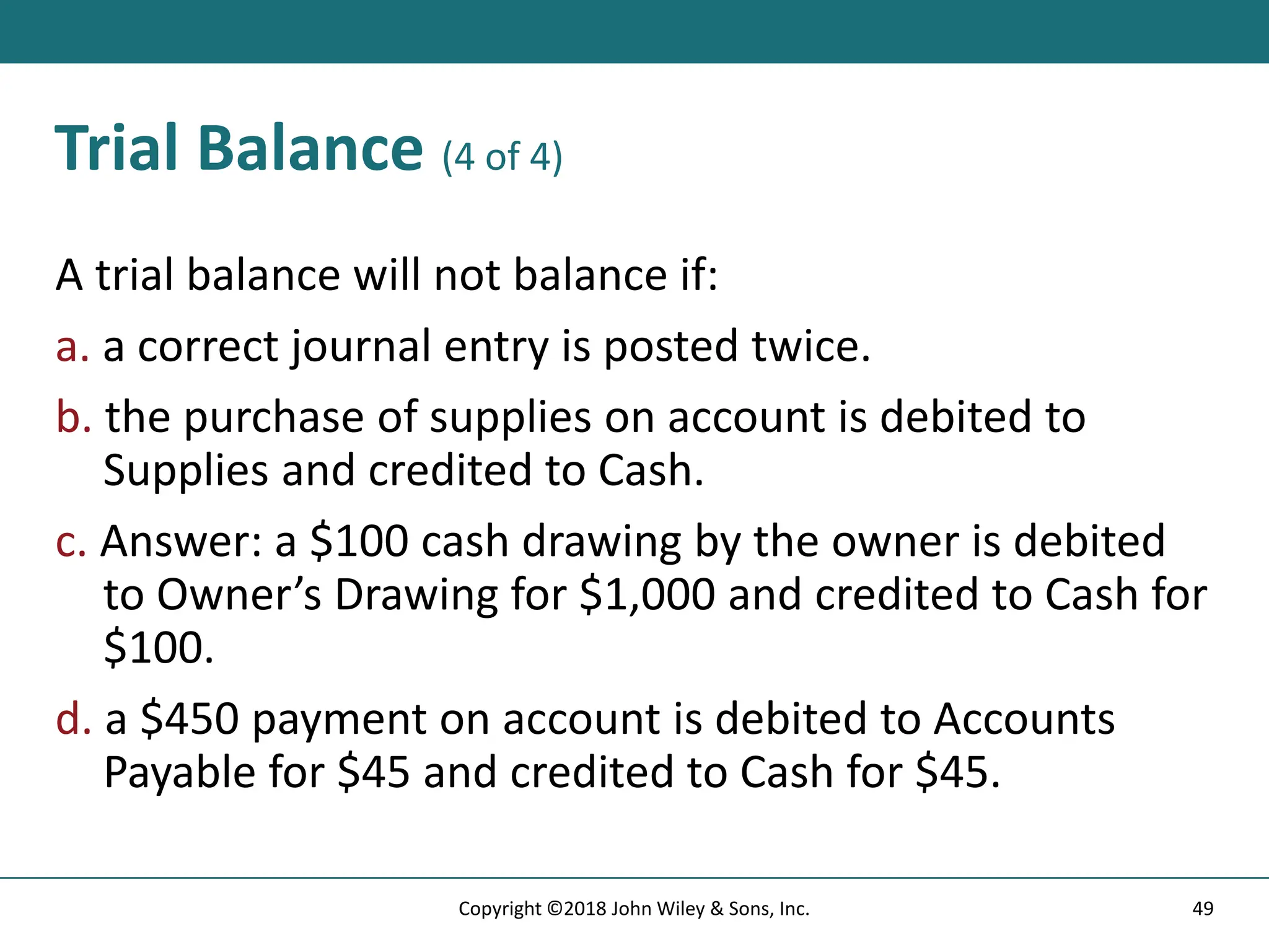 Trial Balance (4 of 4)
A trial balance will not balance if:
a. a correct journal entry is posted twice.
b. the purchase of supplies on account is debited to
Supplies and credited to Cash.
c. Answer: a $100 cash drawing by the owner is debited
to Owner’s Drawing for $1,000 and credited to Cash for
$100.
d. a $450 payment on account is debited to Accounts
Payable for $45 and credited to Cash for $45.
49
Copyright ©2018 John Wiley & Sons, Inc.
 