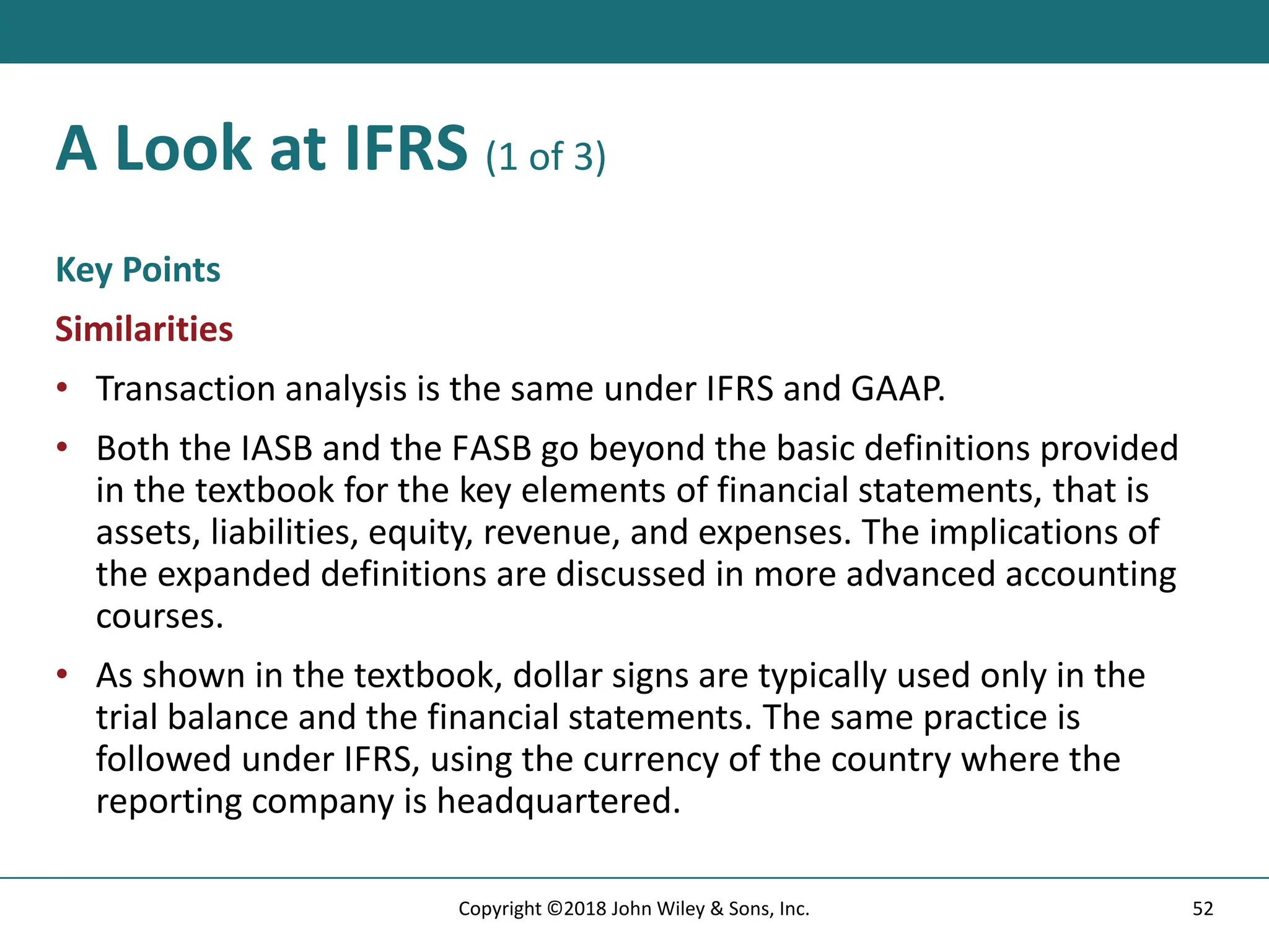 A Look at IFRS (1 of 3)
Key Points
Similarities
• Transaction analysis is the same under IFRS and GAAP.
• Both the IASB and the FASB go beyond the basic definitions provided
in the textbook for the key elements of financial statements, that is
assets, liabilities, equity, revenue, and expenses. The implications of
the expanded definitions are discussed in more advanced accounting
courses.
• As shown in the textbook, dollar signs are typically used only in the
trial balance and the financial statements. The same practice is
followed under IFRS, using the currency of the country where the
reporting company is headquartered.
52
Copyright ©2018 John Wiley & Sons, Inc.
 