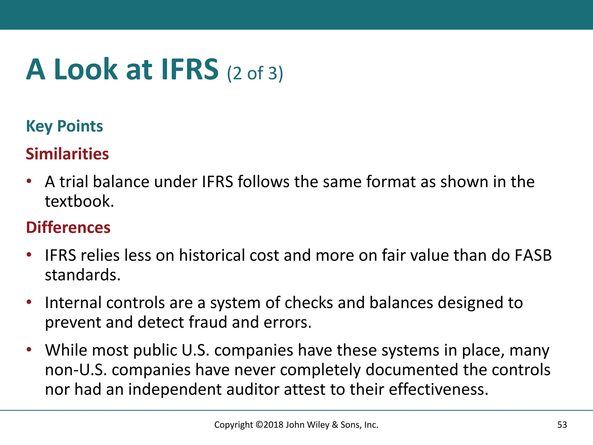 A Look at IFRS (2 of 3)
Key Points
Similarities
• A trial balance under IFRS follows the same format as shown in the
textbook.
Differences
• IFRS relies less on historical cost and more on fair value than do FASB
standards.
• Internal controls are a system of checks and balances designed to
prevent and detect fraud and errors.
• While most public U.S. companies have these systems in place, many
non-U.S. companies have never completely documented the controls
nor had an independent auditor attest to their effectiveness.
53
Copyright ©2018 John Wiley & Sons, Inc.
 