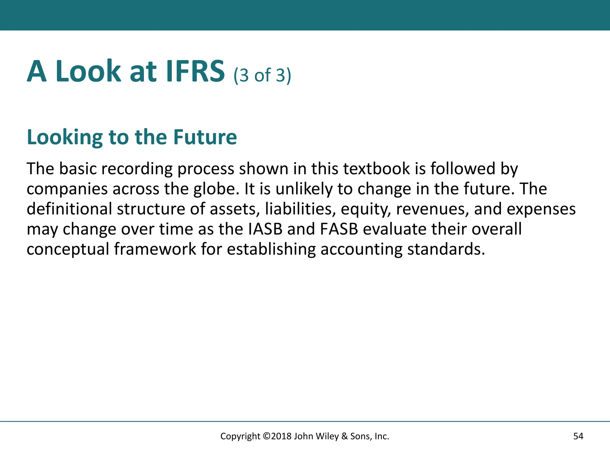 A Look at IFRS (3 of 3)
Looking to the Future
The basic recording process shown in this textbook is followed by
companies across the globe. It is unlikely to change in the future. The
definitional structure of assets, liabilities, equity, revenues, and expenses
may change over time as the IASB and FASB evaluate their overall
conceptual framework for establishing accounting standards.
54
Copyright ©2018 John Wiley & Sons, Inc.
 