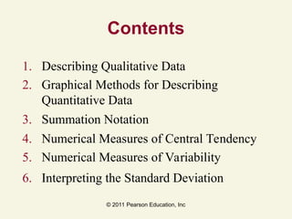 © 2011 Pearson Education, Inc
Contents
1. Describing Qualitative Data
2. Graphical Methods for Describing
Quantitative Data
3. Summation Notation
4. Numerical Measures of Central Tendency
5. Numerical Measures of Variability
6. Interpreting the Standard Deviation
 