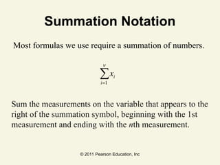 © 2011 Pearson Education, Inc
Summation Notation
Most formulas we use require a summation of numbers.
Sum the measurements on the variable that appears to the
right of the summation symbol, beginning with the 1st
measurement and ending with the nth measurement.
xi
i=1
n
∑
 