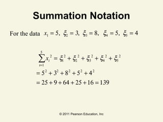 © 2011 Pearson Education, Inc
Summation Notation
For the data
xi
2
= x1
2
i=1
5
∑ + x2
2
+ x3
2
+ x4
2
+ x5
2
= 52
+ 32
+ 82
+ 52
+ 42
= 25 + 9 + 64 + 25 +16 = 139
x1 = 5, x2 = 3, x3 = 8, x4 = 5, x5 = 4
 