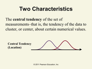 © 2011 Pearson Education, Inc
Two Characteristics
The central tendency of the set of
measurements–that is, the tendency of the data to
cluster, or center, about certain numerical values.
Central Tendency
(Location)
 