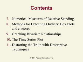 © 2011 Pearson Education, Inc
Contents
7. Numerical Measures of Relative Standing
8. Methods for Detecting Outliers: Box Plots
and z-scores
9. Graphing Bivariate Relationships
10. The Time Series Plot
11. Distorting the Truth with Descriptive
Techniques
 