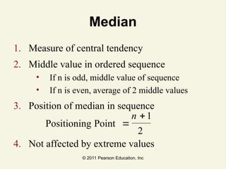 © 2011 Pearson Education, Inc
Median
1. Measure of central tendency
2. Middle value in ordered sequence
• If n is odd, middle value of sequence
• If n is even, average of 2 middle values
3. Position of median in sequence
4. Not affected by extreme values
Positioning Point 


n 1
2
 