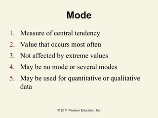 © 2011 Pearson Education, Inc
Mode
1. Measure of central tendency
2. Value that occurs most often
3. Not affected by extreme values
4. May be no mode or several modes
5. May be used for quantitative or qualitative
data
 