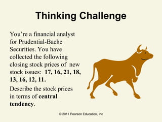 © 2011 Pearson Education, Inc
Thinking Challenge
You’re a financial analyst
for Prudential-Bache
Securities. You have
collected the following
closing stock prices of new
stock issues: 17, 16, 21, 18,
13, 16, 12, 11.
Describe the stock prices
in terms of central
tendency.
 