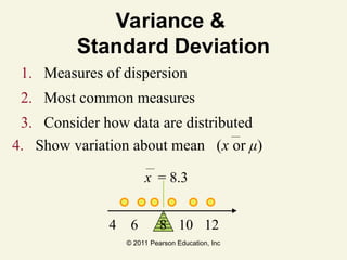 © 2011 Pearson Education, Inc
Variance &
Standard Deviation
1. Measures of dispersion
2. Most common measures
3. Consider how data are distributed
4 6 10 12
x = 8.3
4. Show variation about mean (x or μ)
8
 