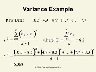 © 2011 Pearson Education, Inc
Variance Example
Raw Data: 10.3 4.9 8.9 11.7 6.3 7.7
s
x x
n
x
x
n
s
i
i
n
i
i
n
2
2
1 1
2
2 2 2
1
8 3
10 3 8 3 4 9 8 3 7 7 8 3
6 1
6 368



 

     


 
 
( )
( ) ( ) ( )
where .
. . . . . .
.
…
 