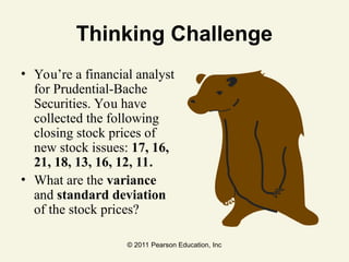 © 2011 Pearson Education, Inc
Thinking Challenge
• You’re a financial analyst
for Prudential-Bache
Securities. You have
collected the following
closing stock prices of
new stock issues: 17, 16,
21, 18, 13, 16, 12, 11.
• What are the variance
and standard deviation
of the stock prices?
 